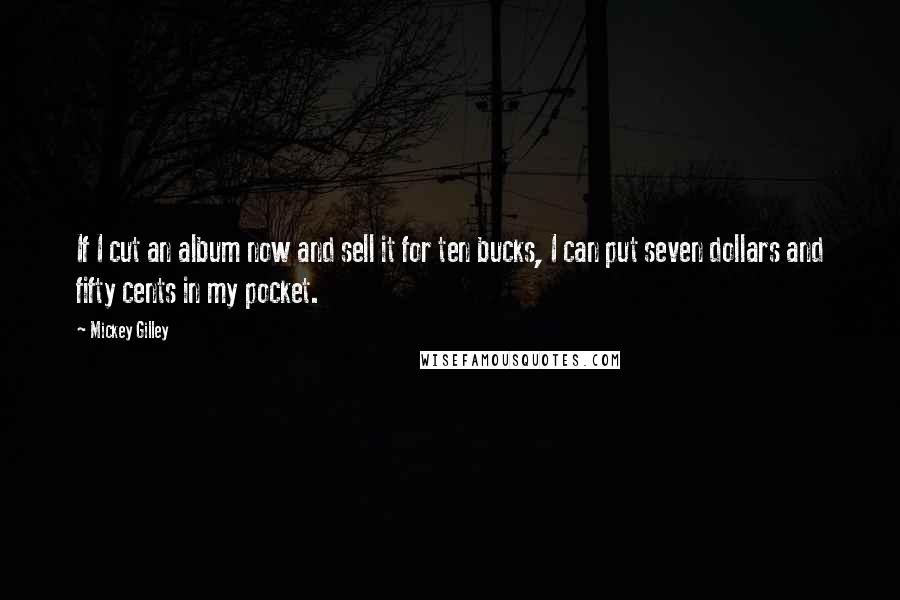 Mickey Gilley Quotes: If I cut an album now and sell it for ten bucks, I can put seven dollars and fifty cents in my pocket.