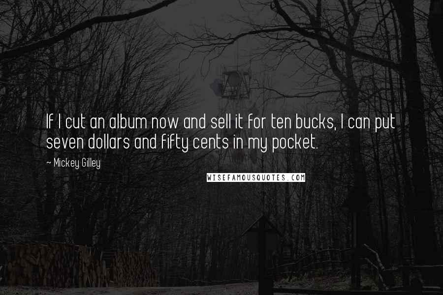 Mickey Gilley Quotes: If I cut an album now and sell it for ten bucks, I can put seven dollars and fifty cents in my pocket.