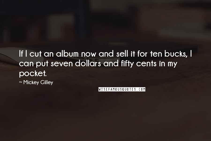 Mickey Gilley Quotes: If I cut an album now and sell it for ten bucks, I can put seven dollars and fifty cents in my pocket.