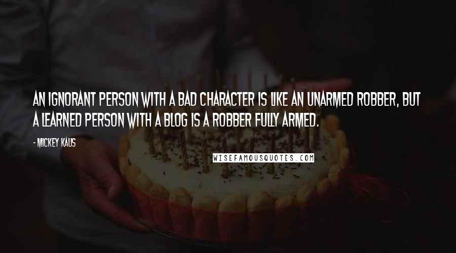 Mickey Kaus Quotes: An ignorant person with a bad character is like an unarmed robber, but a learned person with a blog is a robber fully armed.