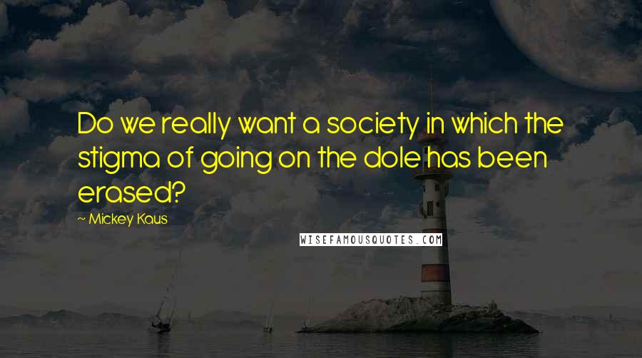 Mickey Kaus Quotes: Do we really want a society in which the stigma of going on the dole has been erased?