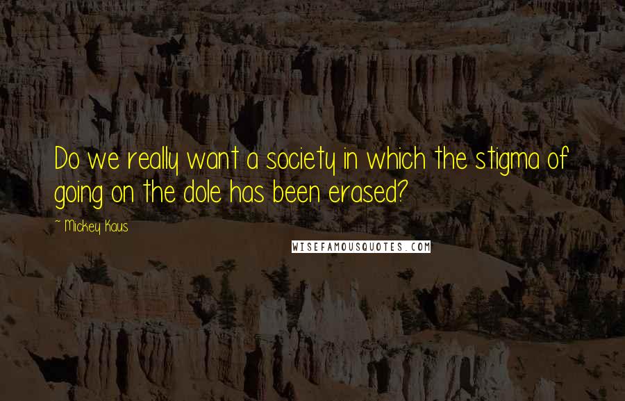 Mickey Kaus Quotes: Do we really want a society in which the stigma of going on the dole has been erased?