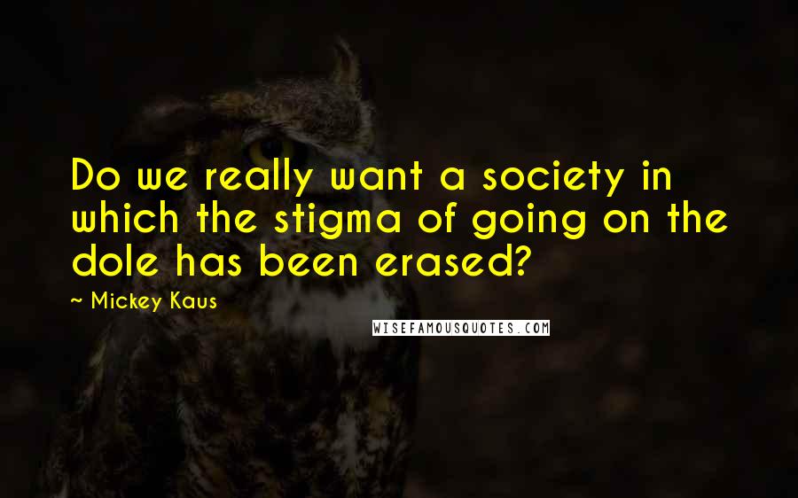 Mickey Kaus Quotes: Do we really want a society in which the stigma of going on the dole has been erased?