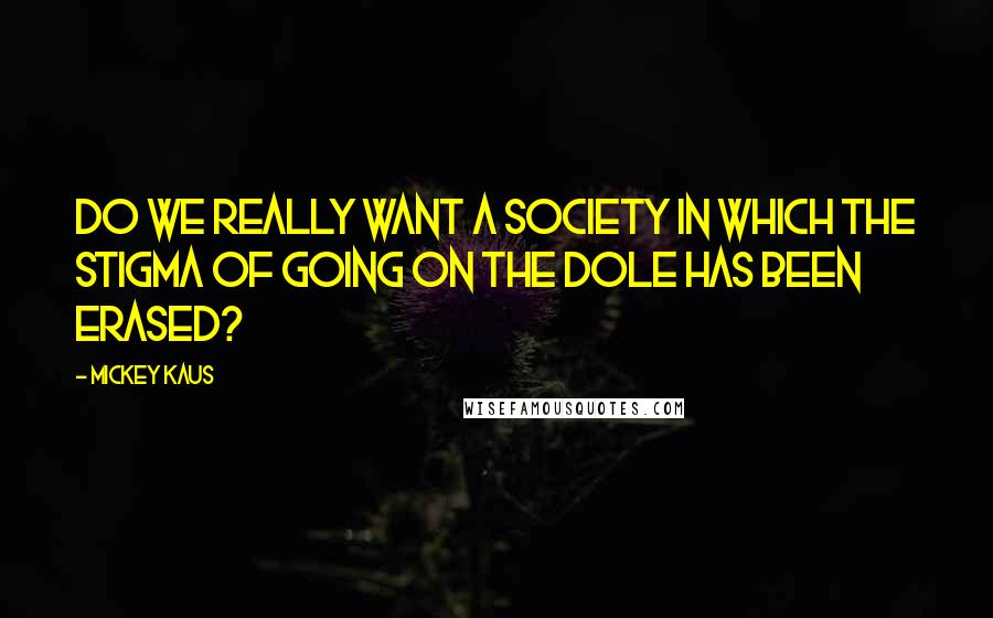 Mickey Kaus Quotes: Do we really want a society in which the stigma of going on the dole has been erased?