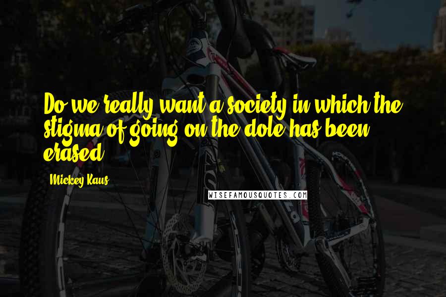 Mickey Kaus Quotes: Do we really want a society in which the stigma of going on the dole has been erased?