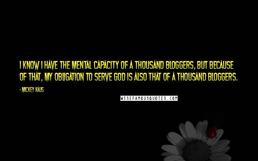 Mickey Kaus Quotes: I know I have the mental capacity of a thousand bloggers, but because of that, my obligation to serve God is also that of a thousand bloggers.