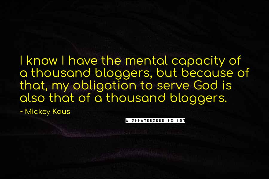 Mickey Kaus Quotes: I know I have the mental capacity of a thousand bloggers, but because of that, my obligation to serve God is also that of a thousand bloggers.