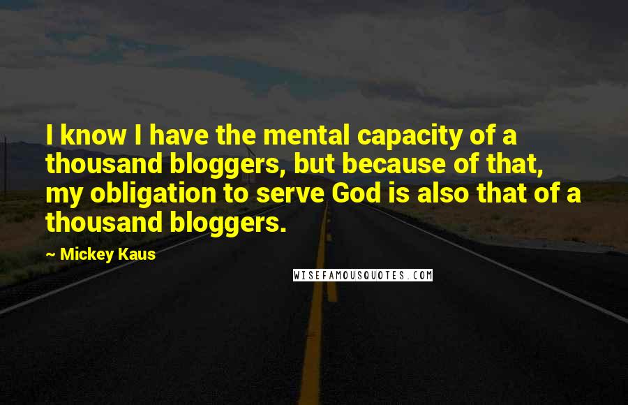 Mickey Kaus Quotes: I know I have the mental capacity of a thousand bloggers, but because of that, my obligation to serve God is also that of a thousand bloggers.