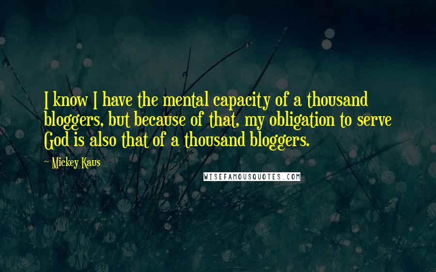 Mickey Kaus Quotes: I know I have the mental capacity of a thousand bloggers, but because of that, my obligation to serve God is also that of a thousand bloggers.