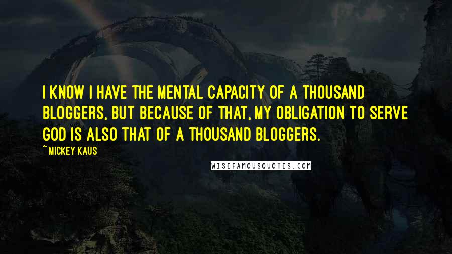 Mickey Kaus Quotes: I know I have the mental capacity of a thousand bloggers, but because of that, my obligation to serve God is also that of a thousand bloggers.