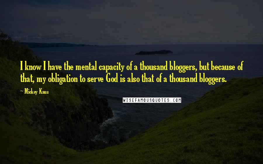 Mickey Kaus Quotes: I know I have the mental capacity of a thousand bloggers, but because of that, my obligation to serve God is also that of a thousand bloggers.