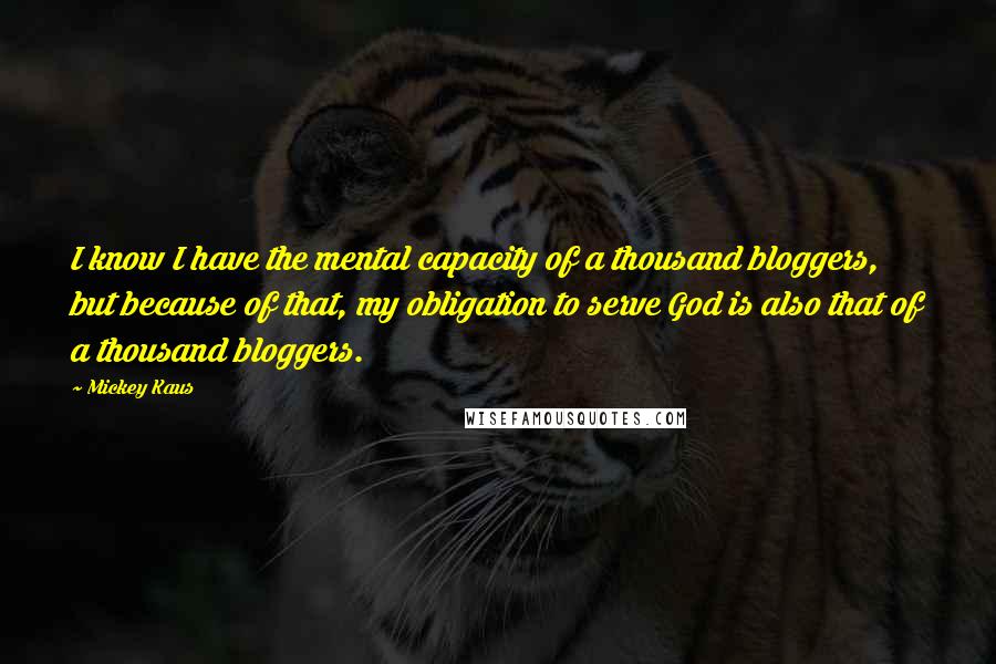 Mickey Kaus Quotes: I know I have the mental capacity of a thousand bloggers, but because of that, my obligation to serve God is also that of a thousand bloggers.