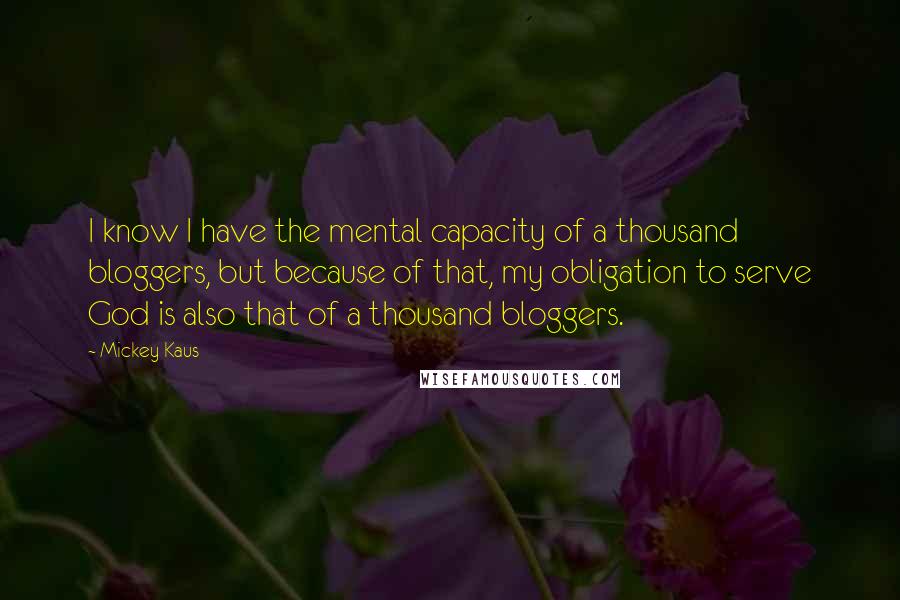 Mickey Kaus Quotes: I know I have the mental capacity of a thousand bloggers, but because of that, my obligation to serve God is also that of a thousand bloggers.