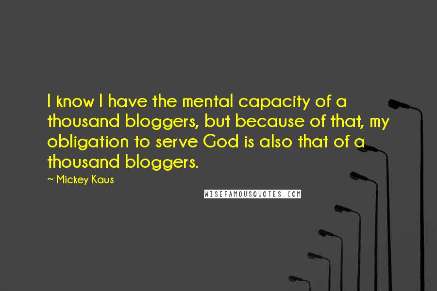 Mickey Kaus Quotes: I know I have the mental capacity of a thousand bloggers, but because of that, my obligation to serve God is also that of a thousand bloggers.