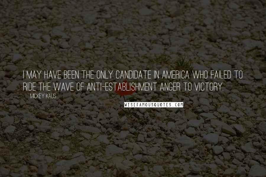 Mickey Kaus Quotes: I may have been the only candidate in America who failed to ride the wave of anti-establishment anger to victory.