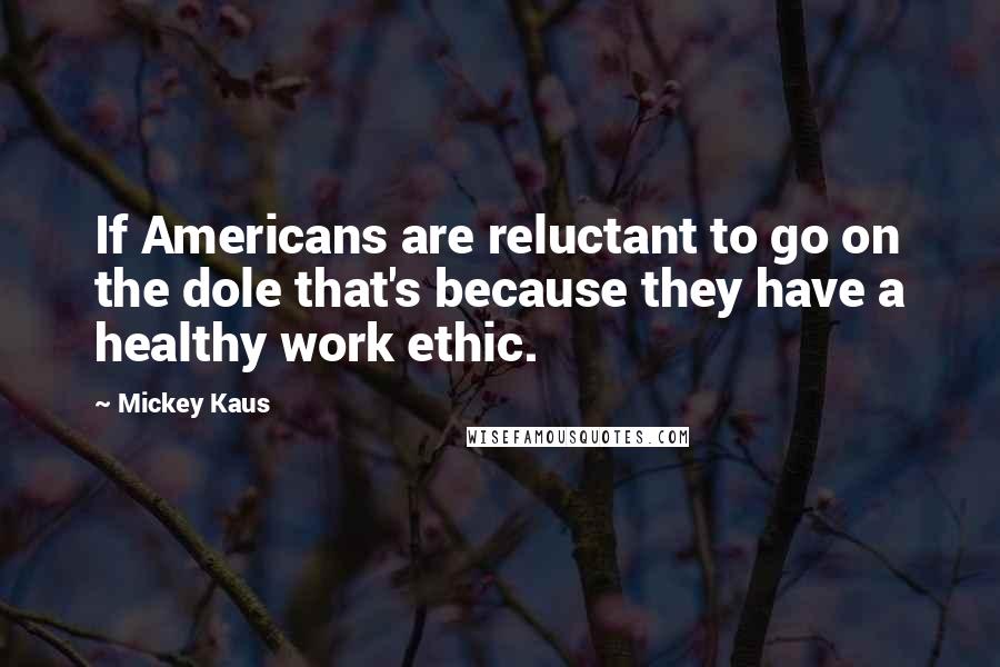 Mickey Kaus Quotes: If Americans are reluctant to go on the dole that's because they have a healthy work ethic.