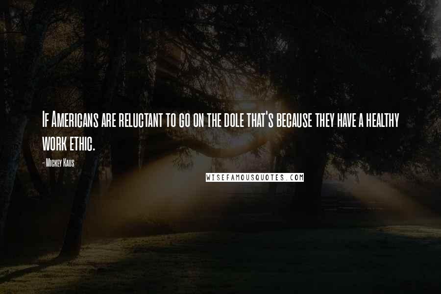 Mickey Kaus Quotes: If Americans are reluctant to go on the dole that's because they have a healthy work ethic.