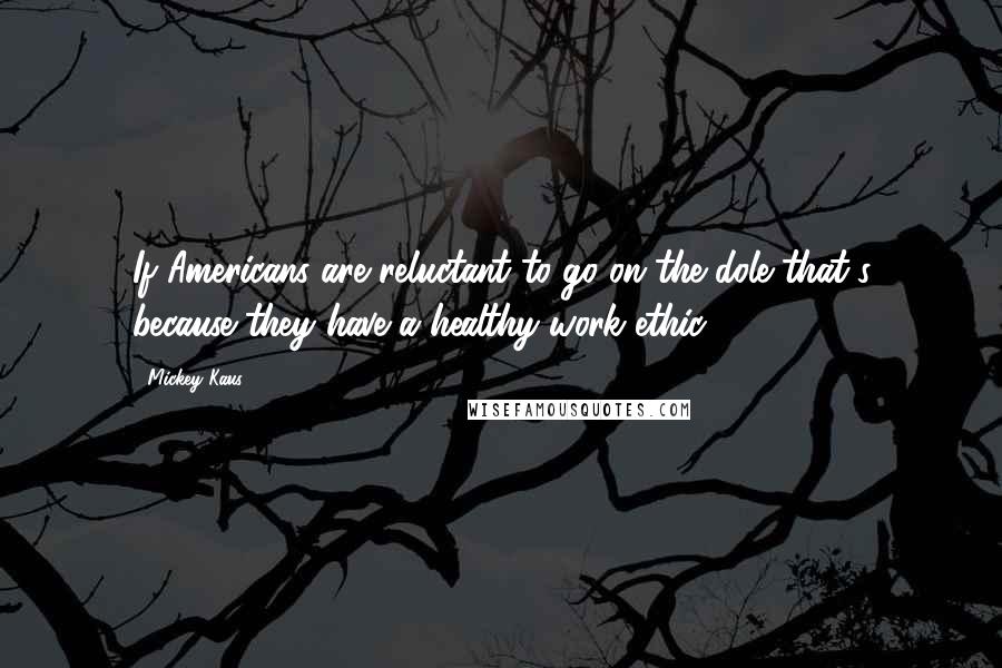 Mickey Kaus Quotes: If Americans are reluctant to go on the dole that's because they have a healthy work ethic.