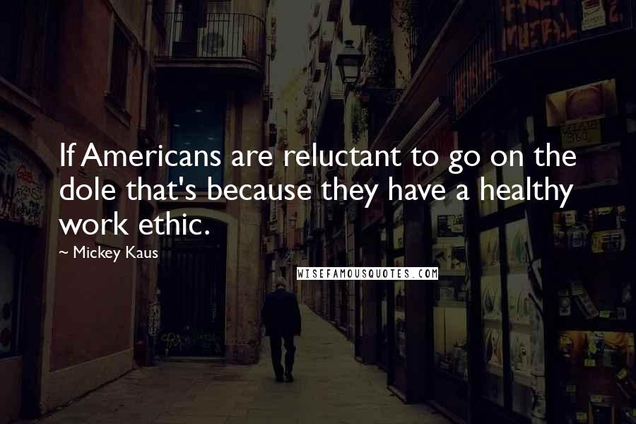 Mickey Kaus Quotes: If Americans are reluctant to go on the dole that's because they have a healthy work ethic.