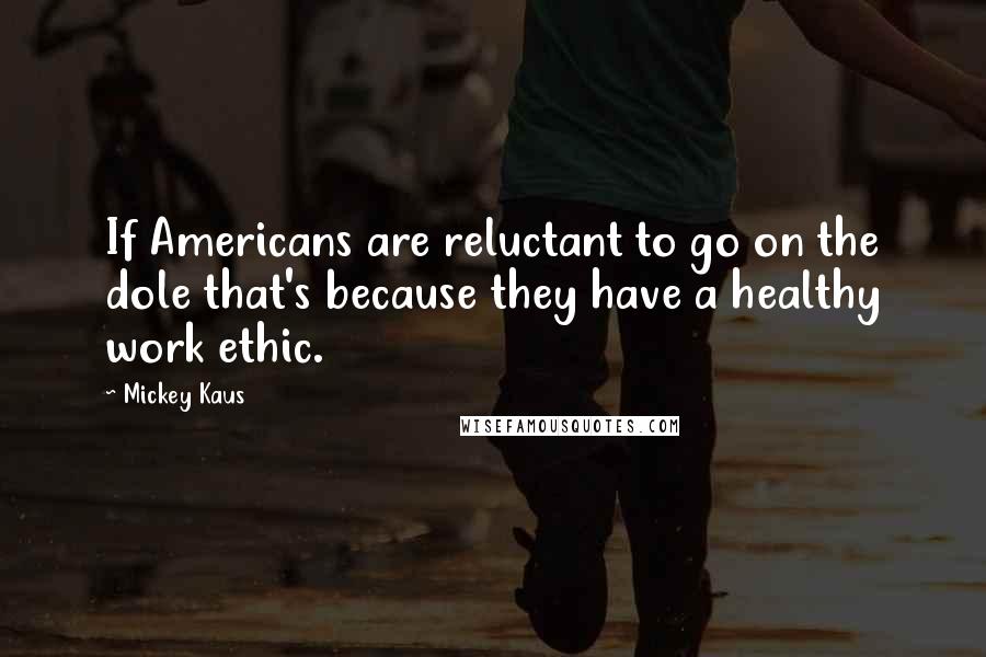 Mickey Kaus Quotes: If Americans are reluctant to go on the dole that's because they have a healthy work ethic.