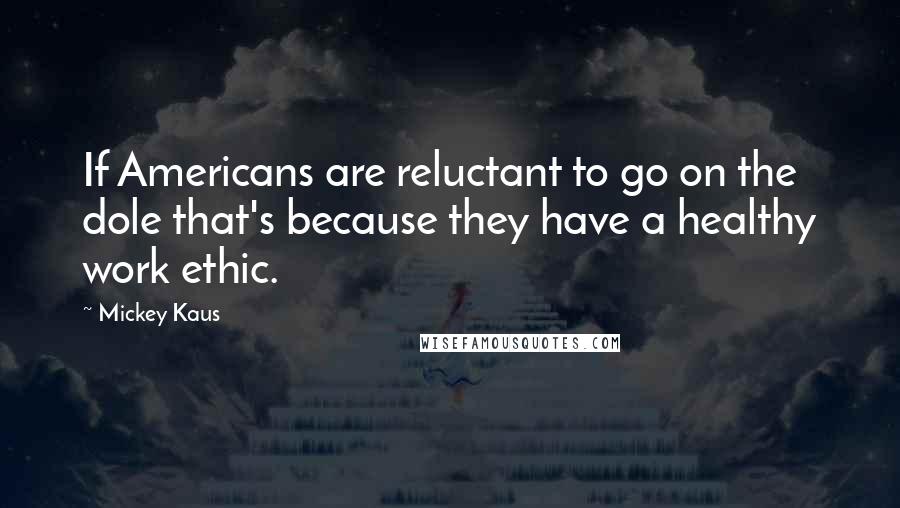 Mickey Kaus Quotes: If Americans are reluctant to go on the dole that's because they have a healthy work ethic.