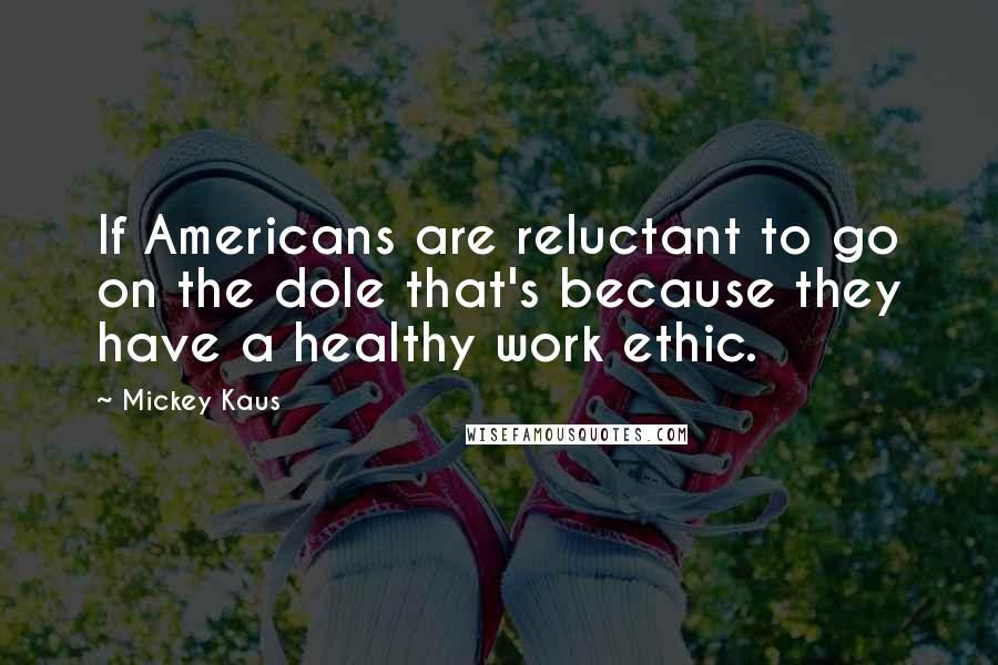 Mickey Kaus Quotes: If Americans are reluctant to go on the dole that's because they have a healthy work ethic.