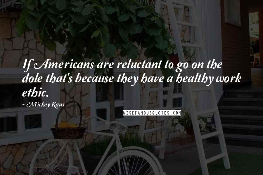 Mickey Kaus Quotes: If Americans are reluctant to go on the dole that's because they have a healthy work ethic.