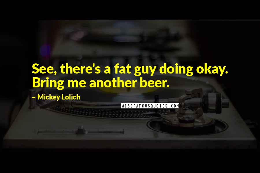 Mickey Lolich Quotes: See, there's a fat guy doing okay. Bring me another beer.