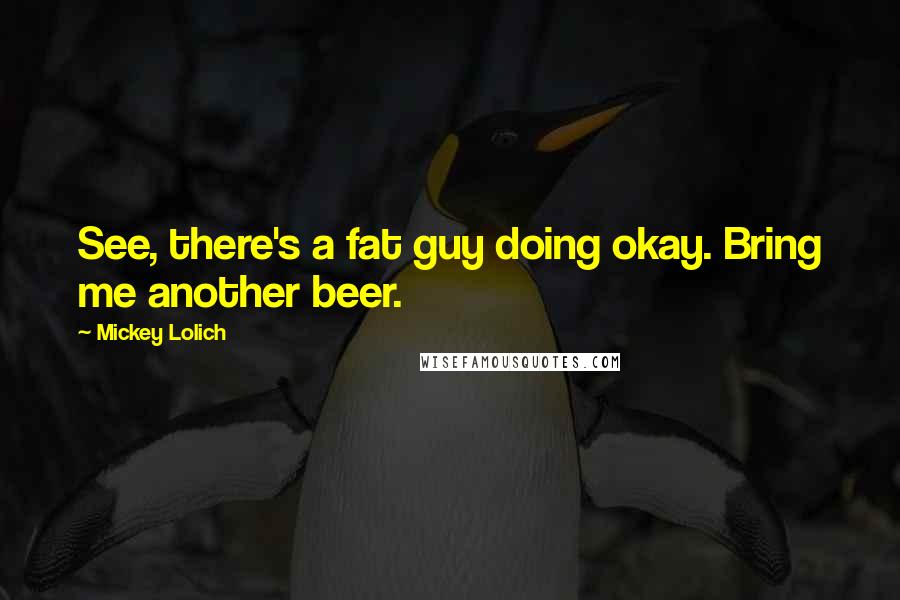 Mickey Lolich Quotes: See, there's a fat guy doing okay. Bring me another beer.
