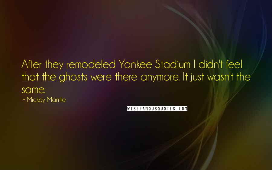 Mickey Mantle Quotes: After they remodeled Yankee Stadium I didn't feel that the ghosts were there anymore. It just wasn't the same.