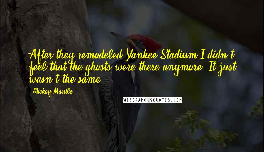 Mickey Mantle Quotes: After they remodeled Yankee Stadium I didn't feel that the ghosts were there anymore. It just wasn't the same.