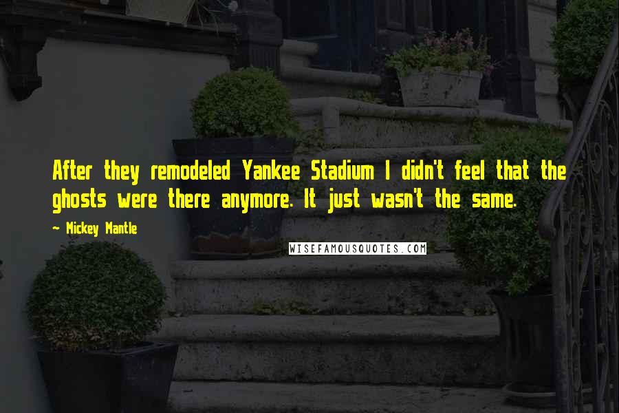 Mickey Mantle Quotes: After they remodeled Yankee Stadium I didn't feel that the ghosts were there anymore. It just wasn't the same.