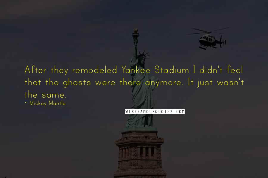 Mickey Mantle Quotes: After they remodeled Yankee Stadium I didn't feel that the ghosts were there anymore. It just wasn't the same.