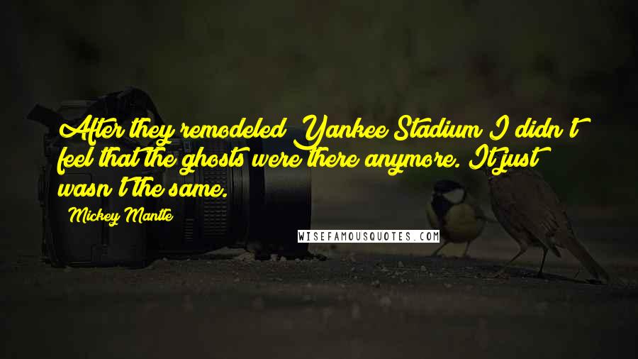 Mickey Mantle Quotes: After they remodeled Yankee Stadium I didn't feel that the ghosts were there anymore. It just wasn't the same.