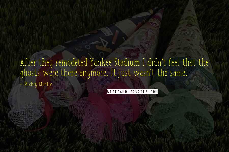 Mickey Mantle Quotes: After they remodeled Yankee Stadium I didn't feel that the ghosts were there anymore. It just wasn't the same.