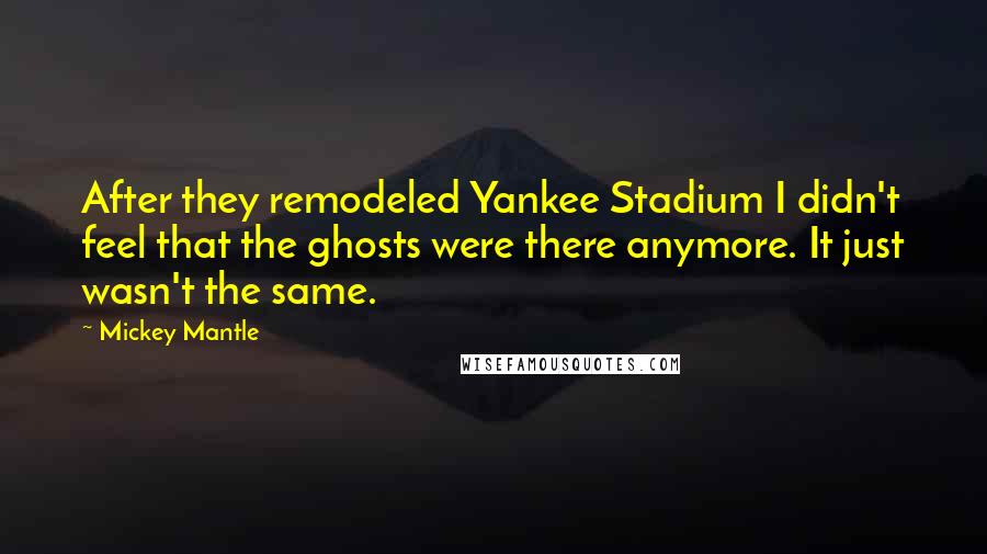 Mickey Mantle Quotes: After they remodeled Yankee Stadium I didn't feel that the ghosts were there anymore. It just wasn't the same.