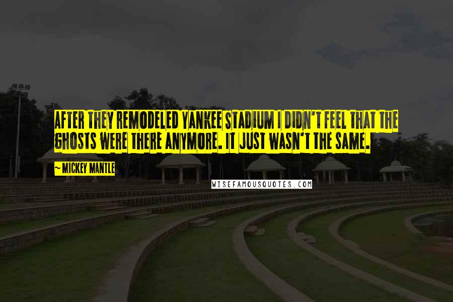 Mickey Mantle Quotes: After they remodeled Yankee Stadium I didn't feel that the ghosts were there anymore. It just wasn't the same.