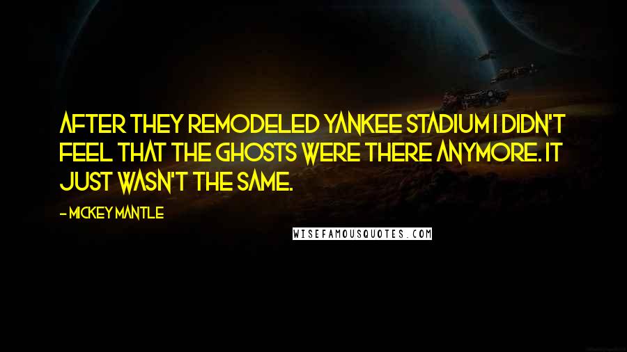 Mickey Mantle Quotes: After they remodeled Yankee Stadium I didn't feel that the ghosts were there anymore. It just wasn't the same.