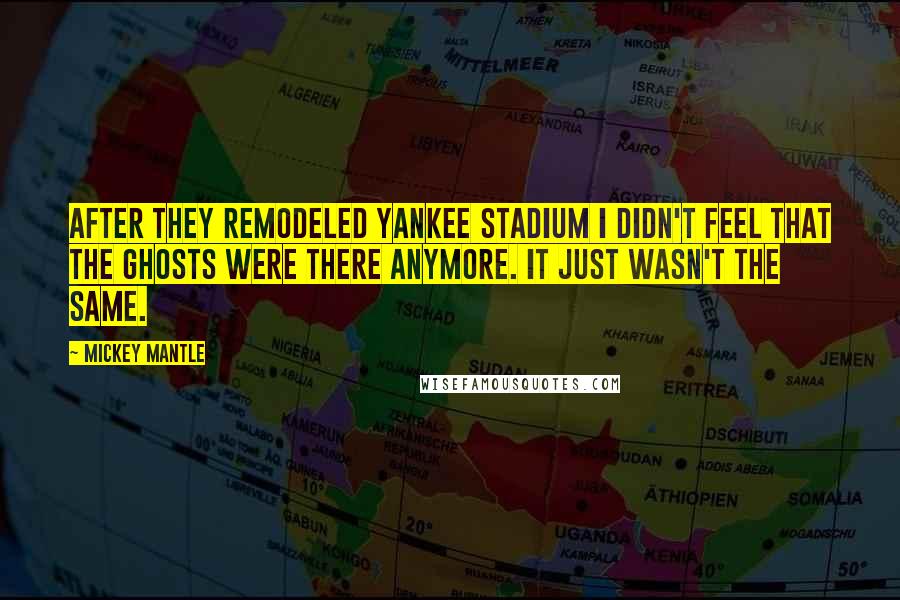 Mickey Mantle Quotes: After they remodeled Yankee Stadium I didn't feel that the ghosts were there anymore. It just wasn't the same.