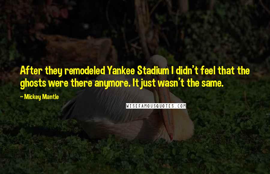 Mickey Mantle Quotes: After they remodeled Yankee Stadium I didn't feel that the ghosts were there anymore. It just wasn't the same.