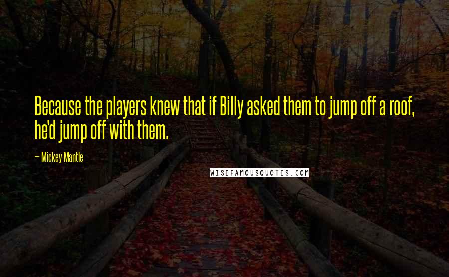 Mickey Mantle Quotes: Because the players knew that if Billy asked them to jump off a roof, he'd jump off with them.