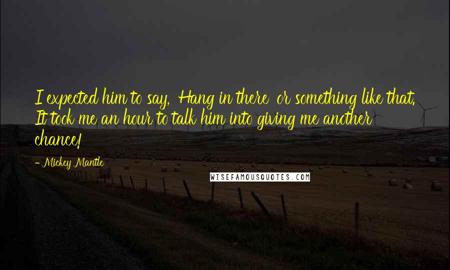 Mickey Mantle Quotes: I expected him to say, 'Hang in there' or something like that. It took me an hour to talk him into giving me another chance!