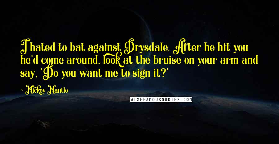 Mickey Mantle Quotes: I hated to bat against Drysdale. After he hit you he'd come around, look at the bruise on your arm and say, 'Do you want me to sign it?'