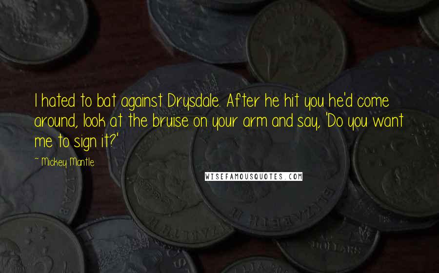 Mickey Mantle Quotes: I hated to bat against Drysdale. After he hit you he'd come around, look at the bruise on your arm and say, 'Do you want me to sign it?'