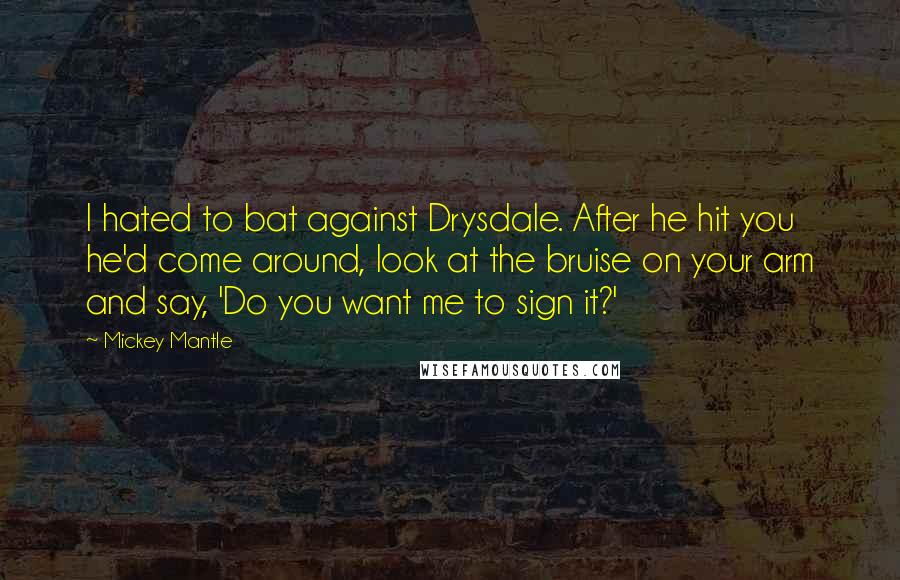 Mickey Mantle Quotes: I hated to bat against Drysdale. After he hit you he'd come around, look at the bruise on your arm and say, 'Do you want me to sign it?'