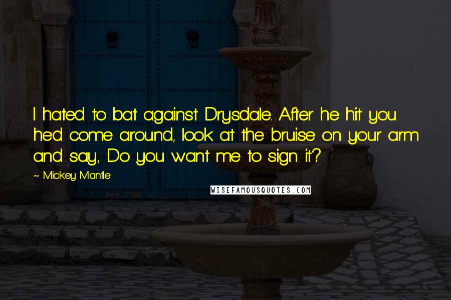 Mickey Mantle Quotes: I hated to bat against Drysdale. After he hit you he'd come around, look at the bruise on your arm and say, 'Do you want me to sign it?'