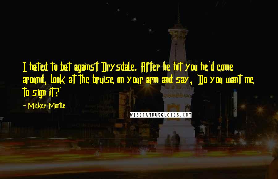 Mickey Mantle Quotes: I hated to bat against Drysdale. After he hit you he'd come around, look at the bruise on your arm and say, 'Do you want me to sign it?'