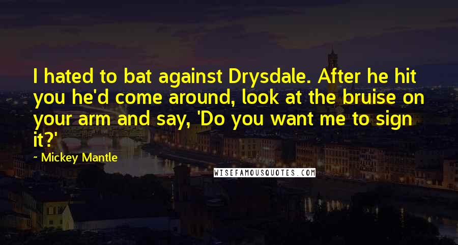 Mickey Mantle Quotes: I hated to bat against Drysdale. After he hit you he'd come around, look at the bruise on your arm and say, 'Do you want me to sign it?'