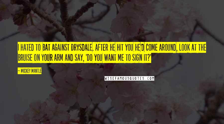 Mickey Mantle Quotes: I hated to bat against Drysdale. After he hit you he'd come around, look at the bruise on your arm and say, 'Do you want me to sign it?'
