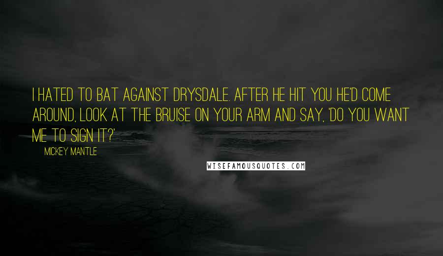 Mickey Mantle Quotes: I hated to bat against Drysdale. After he hit you he'd come around, look at the bruise on your arm and say, 'Do you want me to sign it?'